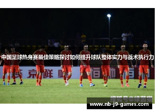 中国足球热身赛最佳策略探讨如何提升球队整体实力与战术执行力
