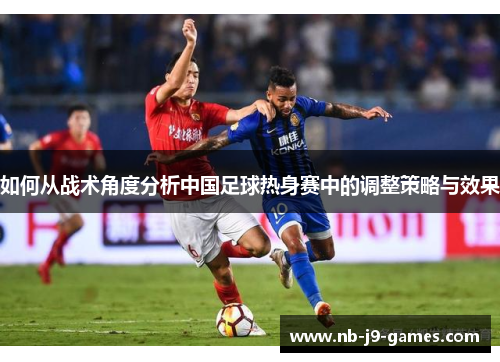 如何从战术角度分析中国足球热身赛中的调整策略与效果