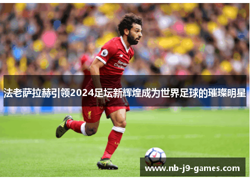 法老萨拉赫引领2024足坛新辉煌成为世界足球的璀璨明星