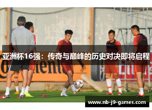 亚洲杯16强：传奇与巅峰的历史对决即将启程