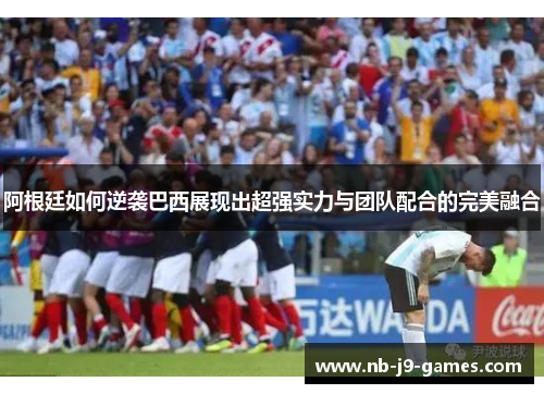 阿根廷如何逆袭巴西展现出超强实力与团队配合的完美融合