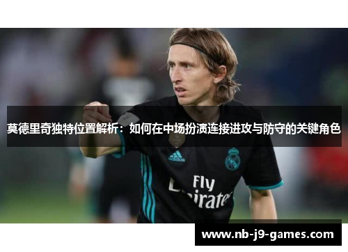 莫德里奇独特位置解析：如何在中场扮演连接进攻与防守的关键角色