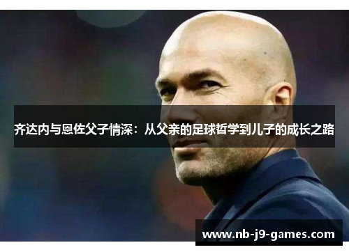 齐达内与恩佐父子情深：从父亲的足球哲学到儿子的成长之路